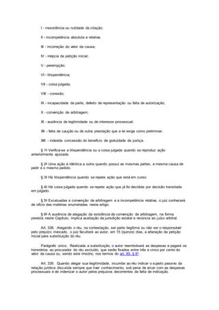 I - inexistência ou nulidade da citação;
II - incompetência absoluta e relativa;
III - incorreção do valor da causa;
IV - inépcia da petição inicial;
V - perempção;
VI - litispendência;
VII - coisa julgada;
VIII - conexão;
IX - incapacidade da parte, defeito de representação ou falta de autorização;
X - convenção de arbitragem;
XI - ausência de legitimidade ou de interesse processual;
XII - falta de caução ou de outra prestação que a lei exige como preliminar;
XIII - indevida concessão do benefício de gratuidade de justiça.
§ 1o Verifica-se a litispendência ou a coisa julgada quando se reproduz ação
anteriormente ajuizada.
§ 2o Uma ação é idêntica a outra quando possui as mesmas partes, a mesma causa de
pedir e o mesmo pedido.
§ 3o Há litispendência quando se repete ação que está em curso.
§ 4o Há coisa julgada quando se repete ação que já foi decidida por decisão transitada
em julgado.
§ 5o Excetuadas a convenção de arbitragem e a incompetência relativa, o juiz conhecerá
de ofício das matérias enumeradas neste artigo.
§ 6o A ausência de alegação da existência de convenção de arbitragem, na forma
prevista neste Capítulo, implica aceitação da jurisdição estatal e renúncia ao juízo arbitral.
Art. 338. Alegando o réu, na contestação, ser parte ilegítima ou não ser o responsável
pelo prejuízo invocado, o juiz facultará ao autor, em 15 (quinze) dias, a alteração da petição
inicial para substituição do réu.
Parágrafo único. Realizada a substituição, o autor reembolsará as despesas e pagará os
honorários ao procurador do réu excluído, que serão fixados entre três e cinco por cento do
valor da causa ou, sendo este irrisório, nos termos do art. 85, § 8o.
Art. 339. Quando alegar sua ilegitimidade, incumbe ao réu indicar o sujeito passivo da
relação jurídica discutida sempre que tiver conhecimento, sob pena de arcar com as despesas
processuais e de indenizar o autor pelos prejuízos decorrentes da falta de indicação.
 