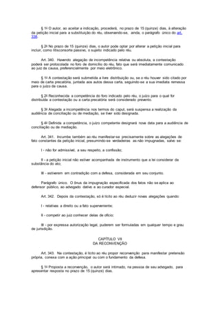 § 1o O autor, ao aceitar a indicação, procederá, no prazo de 15 (quinze) dias, à alteração
da petição inicial para a substituição do réu, observando-se, ainda, o parágrafo único do art.
338.
§ 2o No prazo de 15 (quinze) dias, o autor pode optar por alterar a petição inicial para
incluir, como litisconsorte passivo, o sujeito indicado pelo réu.
Art. 340. Havendo alegação de incompetência relativa ou absoluta, a contestação
poderá ser protocolada no foro de domicílio do réu, fato que será imediatamente comunicado
ao juiz da causa, preferencialmente por meio eletrônico.
§ 1o A contestação será submetida a livre distribuição ou, se o réu houver sido citado por
meio de carta precatória, juntada aos autos dessa carta, seguindo-se a sua imediata remessa
para o juízo da causa.
§ 2o Reconhecida a competência do foro indicado pelo réu, o juízo para o qual for
distribuída a contestação ou a carta precatória será considerado prevento.
§ 3o Alegada a incompetência nos termos do caput, será suspensa a realização da
audiência de conciliação ou de mediação, se tiver sido designada.
§ 4o Definida a competência, o juízo competente designará nova data para a audiência de
conciliação ou de mediação.
Art. 341. Incumbe também ao réu manifestar-se precisamente sobre as alegações de
fato constantes da petição inicial, presumindo-se verdadeiras as não impugnadas, salvo se:
I - não for admissível, a seu respeito, a confissão;
II - a petição inicial não estiver acompanhada de instrumento que a lei considerar da
substância do ato;
III - estiverem em contradição com a defesa, considerada em seu conjunto.
Parágrafo único. O ônus da impugnação especificada dos fatos não se aplica ao
defensor público, ao advogado dativo e ao curador especial.
Art. 342. Depois da contestação, só é lícito ao réu deduzir novas alegações quando:
I - relativas a direito ou a fato superveniente;
II - competir ao juiz conhecer delas de ofício;
III - por expressa autorização legal, puderem ser formuladas em qualquer tempo e grau
de jurisdição.
CAPÍTULO VII
DA RECONVENÇÃO
Art. 343. Na contestação, é lícito ao réu propor reconvenção para manifestar pretensão
própria, conexa com a ação principal ou com o fundamento da defesa.
§ 1o Proposta a reconvenção, o autor será intimado, na pessoa de seu advogado, para
apresentar resposta no prazo de 15 (quinze) dias.
 