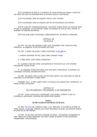 § 2o A desistência da ação ou a ocorrência de causa extintiva que impeça o exame de
seu mérito não obsta ao prosseguimento do processo quanto à reconvenção.
§ 3o A reconvenção pode ser proposta contra o autor e terceiro.
§ 4o A reconvenção pode ser proposta pelo réu em litisconsórcio com terceiro.
§ 5o Se o autor for substituto processual, o reconvinte deverá afirmar ser titular de direito
em face do substituído, e a reconvenção deverá ser proposta em face do autor, também na
qualidade de substituto processual.
§ 6o O réu pode propor reconvenção independentemente de oferecer contestação.
CAPÍTULO VIII
DA REVELIA
Art. 344. Se o réu não contestar a ação, será considerado revel e presumir-se-ão
verdadeiras as alegações de fato formuladas pelo autor.
Art. 345. A revelia não produz o efeito mencionado no art. 344 se:
I - havendo pluralidade de réus, algum deles contestar a ação;
II - o litígio versar sobre direitos indisponíveis;
III - a petição inicial não estiver acompanhada de instrumento que a lei considere
indispensável à prova do ato;
IV - as alegações de fato formuladas pelo autor forem inverossímeis ou estiverem em
contradição com prova constante dos autos.
Art. 346. Os prazos contra o revel que não tenha patrono nos autos fluirão da data de
publicação do ato decisório no órgão oficial.
Parágrafo único. O revel poderá intervir no processo em qualquer fase, recebendo-o no
estado em que se encontrar.
CAPÍTULO IX
DAS PROVIDÊNCIAS PRELIMINARES E DO SANEAMENTO
Art. 347. Findo o prazo para a contestação, o juiz tomará, conforme o caso, as
providências preliminares constantes das seções deste Capítulo.
Seção I
Da Não Incidência dos Efeitos da Revelia
Art. 348. Se o réu não contestar a ação, o juiz, verificando a inocorrência do efeito da
revelia previsto no art. 344, ordenará que o autor especifique as provas que pretenda produzir,
se ainda não as tiver indicado.
Art. 349. Ao réu revel será lícita a produção de provas, contrapostas às alegações do
autor, desde que se faça representar nos autos a tempo de praticar os atos processuais
indispensáveis a essa produção.
 