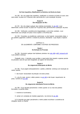 Seção II
Do Fato Impeditivo, Modificativo ou Extintivo do Direito do Autor
Art. 350. Se o réu alegar fato impeditivo, modificativo ou extintivo do direito do autor, este
será ouvido no prazo de 15 (quinze) dias, permitindo-lhe o juiz a produção de prova.
Seção III
Das Alegações do Réu
Art. 351. Se o réu alegar qualquer das matérias enumeradas no art. 337, o juiz
determinará a oitiva do autor no prazo de 15 (quinze) dias, permitindo-lhe a produção de prova.
Art. 352. Verificando a existência de irregularidades ou de vícios sanáveis, o juiz
determinará sua correção em prazo nunca superior a 30 (trinta) dias.
Art. 353. Cumpridas as providências preliminares ou não havendo necessidade delas, o
juiz proferirá julgamento conforme o estado do processo, observando o que dispõe o Capítulo
X.
CAPÍTULO X
DO JULGAMENTO CONFORME O ESTADO DO PROCESSO
Seção I
Da Extinção do Processo
Art. 354. Ocorrendo qualquer das hipóteses previstas nos arts. 485 e 487, incisos II e III,
o juiz proferirá sentença.
Parágrafo único. A decisão a que se refere o caput pode dizer respeito a apenas parcela
do processo, caso em que será impugnável por agravo de instrumento.
Seção II
Do Julgamento Antecipado do Mérito
Art. 355. O juiz julgará antecipadamente o pedido, proferindo sentença com resolução de
mérito, quando:
I - não houver necessidade de produção de outras provas;
II - o réu for revel, ocorrer o efeito previsto no art. 344 e não houver requerimento de
prova, na forma do art. 349.
Seção III
Do Julgamento Antecipado Parcial do Mérito
Art. 356. O juiz decidirá parcialmente o mérito quando um ou mais dos pedidos
formulados ou parcela deles:
I - mostrar-se incontroverso;
II - estiver em condições de imediato julgamento, nos termos do art. 355.
§ 1o A decisão que julgar parcialmente o mérito poderá reconhecer a existência de
obrigação líquida ou ilíquida.
 