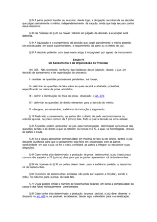§ 2o A parte poderá liquidar ou executar, desde logo, a obrigação reconhecida na decisão
que julgar parcialmente o mérito, independentemente de caução, ainda que haja recurso contra
essa interposto.
§ 3o Na hipótese do § 2o, se houver trânsito em julgado da decisão, a execução será
definitiva.
§ 4o A liquidação e o cumprimento da decisão que julgar parcialmente o mérito poderão
ser processados em autos suplementares, a requerimento da parte ou a critério do juiz.
§ 5o A decisão proferida com base neste artigo é impugnável por agravo de instrumento.
Seção IV
Do Saneamento e da Organização do Processo
Art. 357. Não ocorrendo nenhuma das hipóteses deste Capítulo, deverá o juiz, em
decisão de saneamento e de organização do processo:
I - resolver as questões processuais pendentes, se houver;
II - delimitar as questões de fato sobre as quais recairá a atividade probatória,
especificando os meios de prova admitidos;
III - definir a distribuição do ônus da prova, observado o art. 373;
IV - delimitar as questões de direito relevantes para a decisão do mérito;
V - designar, se necessário, audiência de instrução e julgamento.
§ 1o Realizado o saneamento, as partes têm o direito de pedir esclarecimentos ou
solicitar ajustes, no prazo comum de 5 (cinco) dias, findo o qual a decisão se torna estável.
§ 2o As partes podem apresentar ao juiz, para homologação, delimitação consensual das
questões de fato e de direito a que se referem os incisos II e IV, a qual, se homologada, vincula
as partes e o juiz.
§ 3o Se a causa apresentar complexidade em matéria de fato ou de direito, deverá o juiz
designar audiência para que o saneamento seja feito em cooperação com as partes,
oportunidade em que o juiz, se for o caso, convidará as partes a integrar ou esclarecer suas
alegações.
§ 4o Caso tenha sido determinada a produção de prova testemunhal, o juiz fixará prazo
comum não superior a 15 (quinze) dias para que as partes apresentem rol de testemunhas.
§ 5o Na hipótese do § 3o, as partes devem levar, para a audiência prevista, o respectivo
rol de testemunhas.
§ 6o O número de testemunhas arroladas não pode ser superior a 10 (dez), sendo 3
(três), no máximo, para a prova de cada fato.
§ 7o O juiz poderá limitar o número de testemunhas levando em conta a complexidade da
causa e dos fatos individualmente considerados.
§ 8o Caso tenha sido determinada a produção de prova pericial, o juiz deve observar o
disposto no art. 465 e, se possível, estabelecer, desde logo, calendário para sua realização.
 