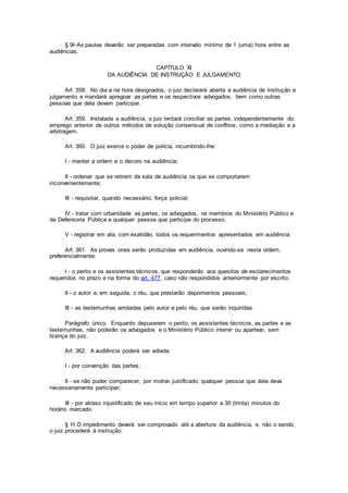 § 9o As pautas deverão ser preparadas com intervalo mínimo de 1 (uma) hora entre as
audiências.
CAPÍTULO XI
DA AUDIÊNCIA DE INSTRUÇÃO E JULGAMENTO
Art. 358. No dia e na hora designados, o juiz declarará aberta a audiência de instrução e
julgamento e mandará apregoar as partes e os respectivos advogados, bem como outras
pessoas que dela devam participar.
Art. 359. Instalada a audiência, o juiz tentará conciliar as partes, independentemente do
emprego anterior de outros métodos de solução consensual de conflitos, como a mediação e a
arbitragem.
Art. 360. O juiz exerce o poder de polícia, incumbindo-lhe:
I - manter a ordem e o decoro na audiência;
II - ordenar que se retirem da sala de audiência os que se comportarem
inconvenientemente;
III - requisitar, quando necessário, força policial;
IV - tratar com urbanidade as partes, os advogados, os membros do Ministério Público e
da Defensoria Pública e qualquer pessoa que participe do processo;
V - registrar em ata, com exatidão, todos os requerimentos apresentados em audiência.
Art. 361. As provas orais serão produzidas em audiência, ouvindo-se nesta ordem,
preferencialmente:
I - o perito e os assistentes técnicos, que responderão aos quesitos de esclarecimentos
requeridos no prazo e na forma do art. 477, caso não respondidos anteriormente por escrito;
II - o autor e, em seguida, o réu, que prestarão depoimentos pessoais;
III - as testemunhas arroladas pelo autor e pelo réu, que serão inquiridas.
Parágrafo único. Enquanto depuserem o perito, os assistentes técnicos, as partes e as
testemunhas, não poderão os advogados e o Ministério Público intervir ou apartear, sem
licença do juiz.
Art. 362. A audiência poderá ser adiada:
I - por convenção das partes;
II - se não puder comparecer, por motivo justificado, qualquer pessoa que dela deva
necessariamente participar;
III - por atraso injustificado de seu início em tempo superior a 30 (trinta) minutos do
horário marcado.
§ 1o O impedimento deverá ser comprovado até a abertura da audiência, e, não o sendo,
o juiz procederá à instrução.
 