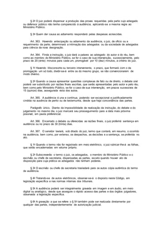 § 2o O juiz poderá dispensar a produção das provas requeridas pela parte cujo advogado
ou defensor público não tenha comparecido à audiência, aplicando-se a mesma regra ao
Ministério Público.
§ 3o Quem der causa ao adiamento responderá pelas despesas acrescidas.
Art. 363. Havendo antecipação ou adiamento da audiência, o juiz, de ofício ou a
requerimento da parte, determinará a intimação dos advogados ou da sociedade de advogados
para ciência da nova designação.
Art. 364. Finda a instrução, o juiz dará a palavra ao advogado do autor e do réu, bem
como ao membro do Ministério Público, se for o caso de sua intervenção, sucessivamente, pelo
prazo de 20 (vinte) minutos para cada um, prorrogável por 10 (dez) minutos, a critério do juiz.
§ 1o Havendo litisconsorte ou terceiro interveniente, o prazo, que formará com o da
prorrogação um só todo, dividir-se-á entre os do mesmo grupo, se não convencionarem de
modo diverso.
§ 2o Quando a causa apresentar questões complexas de fato ou de direito, o debate oral
poderá ser substituído por razões finais escritas, que serão apresentadas pelo autor e pelo réu,
bem como pelo Ministério Público, se for o caso de sua intervenção, em prazos sucessivos de
15 (quinze) dias, assegurada vista dos autos.
Art. 365. A audiência é una e contínua, podendo ser excepcional e justificadamente
cindida na ausência de perito ou de testemunha, desde que haja concordância das partes.
Parágrafo único. Diante da impossibilidade de realização da instrução, do debate e do
julgamento no mesmo dia, o juiz marcará seu prosseguimento para a data mais próxima
possível, em pauta preferencial.
Art. 366. Encerrado o debate ou oferecidas as razões finais, o juiz proferirá sentença em
audiência ou no prazo de 30 (trinta) dias.
Art. 367. O servidor lavrará, sob ditado do juiz, termo que conterá, em resumo, o ocorrido
na audiência, bem como, por extenso, os despachos, as decisões e a sentença, se proferida no
ato.
§ 1o Quando o termo não for registrado em meio eletrônico, o juiz rubricar-lhe-á as folhas,
que serão encadernadas em volume próprio.
§ 2o Subscreverão o termo o juiz, os advogados, o membro do Ministério Público e o
escrivão ou chefe de secretaria, dispensadas as partes, exceto quando houver ato de
disposição para cuja prática os advogados não tenham poderes.
§ 3o O escrivão ou chefe de secretaria trasladará para os autos cópia autêntica do termo
de audiência.
§ 4o Tratando-se de autos eletrônicos, observar-se-á o disposto neste Código, em
legislação específica e nas normas internas dos tribunais.
§ 5o A audiência poderá ser integralmente gravada em imagem e em áudio, em meio
digital ou analógico, desde que assegure o rápido acesso das partes e dos órgãos julgadores,
observada a legislação específica.
§ 6o A gravação a que se refere o § 5o também pode ser realizada diretamente por
qualquer das partes, independentemente de autorização judicial.
 