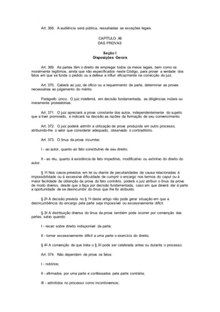 Art. 368. A audiência será pública, ressalvadas as exceções legais.
CAPÍTULO XII
DAS PROVAS
Seção I
Disposições Gerais
Art. 369. As partes têm o direito de empregar todos os meios legais, bem como os
moralmente legítimos, ainda que não especificados neste Código, para provar a verdade dos
fatos em que se funda o pedido ou a defesa e influir eficazmente na convicção do juiz.
Art. 370. Caberá ao juiz, de ofício ou a requerimento da parte, determinar as provas
necessárias ao julgamento do mérito.
Parágrafo único. O juiz indeferirá, em decisão fundamentada, as diligências inúteis ou
meramente protelatórias.
Art. 371. O juiz apreciará a prova constante dos autos, independentemente do sujeito
que a tiver promovido, e indicará na decisão as razões da formação de seu convencimento.
Art. 372. O juiz poderá admitir a utilização de prova produzida em outro processo,
atribuindo-lhe o valor que considerar adequado, observado o contraditório.
Art. 373. O ônus da prova incumbe:
I - ao autor, quanto ao fato constitutivo de seu direito;
II - ao réu, quanto à existência de fato impeditivo, modificativo ou extintivo do direito do
autor.
§ 1o Nos casos previstos em lei ou diante de peculiaridades da causa relacionadas à
impossibilidade ou à excessiva dificuldade de cumprir o encargo nos termos do caput ou à
maior facilidade de obtenção da prova do fato contrário, poderá o juiz atribuir o ônus da prova
de modo diverso, desde que o faça por decisão fundamentada, caso em que deverá dar à parte
a oportunidade de se desincumbir do ônus que lhe foi atribuído.
§ 2o A decisão prevista no § 1o deste artigo não pode gerar situação em que a
desincumbência do encargo pela parte seja impossível ou excessivamente difícil.
§ 3o A distribuição diversa do ônus da prova também pode ocorrer por convenção das
partes, salvo quando:
I - recair sobre direito indisponível da parte;
II - tornar excessivamente difícil a uma parte o exercício do direito.
§ 4o A convenção de que trata o § 3o pode ser celebrada antes ou durante o processo.
Art. 374. Não dependem de prova os fatos:
I - notórios;
II - afirmados por uma parte e confessados pela parte contrária;
III - admitidos no processo como incontroversos;
 