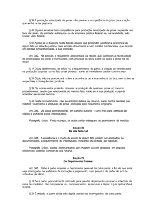 § 3o A produção antecipada da prova não previne a competência do juízo para a ação
que venha a ser proposta.
§ 4o O juízo estadual tem competência para produção antecipada de prova requerida em
face da União, de entidade autárquica ou de empresa pública federal se, na localidade, não
houver vara federal.
§ 5o Aplica-se o disposto nesta Seção àquele que pretender justificar a existência de
algum fato ou relação jurídica para simples documento e sem caráter contencioso, que exporá,
em petição circunstanciada, a sua intenção.
Art. 382. Na petição, o requerente apresentará as razões que justificam a necessidade
de antecipação da prova e mencionará com precisão os fatos sobre os quais a prova há de
recair.
§ 1o O juiz determinará, de ofício ou a requerimento da parte, a citação de interessados
na produção da prova ou no fato a ser provado, salvo se inexistente caráter contencioso.
§ 2o O juiz não se pronunciará sobre a ocorrência ou a inocorrência do fato, nem sobre as
respectivas consequências jurídicas.
§ 3o Os interessados poderão requerer a produção de qualquer prova no mesmo
procedimento, desde que relacionada ao mesmo fato, salvo se a sua produção conjunta
acarretar excessiva demora.
§ 4o Neste procedimento, não se admitirá defesa ou recurso, salvo contra decisão que
indeferir totalmente a produção da prova pleiteada pelo requerente originário.
Art. 383. Os autos permanecerão em cartório durante 1 (um) mês para extração de
cópias e certidões pelos interessados.
Parágrafo único. Findo o prazo, os autos serão entregues ao promovente da medida.
Seção III
Da Ata Notarial
Art. 384. A existência e o modo de existir de algum fato podem ser atestados ou
documentados, a requerimento do interessado, mediante ata lavrada por tabelião.
Parágrafo único. Dados representados por imagem ou som gravados em arquivos
eletrônicos poderão constar da ata notarial.
Seção IV
Do Depoimento Pessoal
Art. 385. Cabe à parte requerer o depoimento pessoal da outra parte, a fim de que esta
seja interrogada na audiência de instrução e julgamento, sem prejuízo do poder do juiz de
ordená-lo de ofício.
§ 1o Se a parte, pessoalmente intimada para prestar depoimento pessoal e advertida da
pena de confesso, não comparecer ou, comparecendo, se recusar a depor, o juiz aplicar-lhe-á
a pena.
§ 2o É vedado a quem ainda não depôs assistir ao interrogatório da outra parte.
 