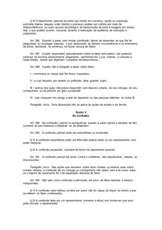 § 3o O depoimento pessoal da parte que residir em comarca, seção ou subseção
judiciária diversa daquela onde tramita o processo poderá ser colhido por meio de
videoconferência ou outro recurso tecnológico de transmissão de sons e imagens em tempo
real, o que poderá ocorrer, inclusive, durante a realização da audiência de instrução e
julgamento.
Art. 386. Quando a parte, sem motivo justificado, deixar de responder ao que lhe for
perguntado ou empregar evasivas, o juiz, apreciando as demais circunstâncias e os elementos
de prova, declarará, na sentença, se houve recusa de depor.
Art. 387. A parte responderá pessoalmente sobre os fatos articulados, não podendo
servir-se de escritos anteriormente preparados, permitindo-lhe o juiz, todavia, a consulta a
notas breves, desde que objetivem completar esclarecimentos.
Art. 388. A parte não é obrigada a depor sobre fatos:
I - criminosos ou torpes que lhe forem imputados;
II - a cujo respeito, por estado ou profissão, deva guardar sigilo;
III - acerca dos quais não possa responder sem desonra própria, de seu cônjuge, de seu
companheiro ou de parente em grau sucessível;
IV - que coloquem em perigo a vida do depoente ou das pessoas referidas no inciso III.
Parágrafo único. Esta disposição não se aplica às ações de estado e de família.
Seção V
Da Confissão
Art. 389. Há confissão, judicial ou extrajudicial, quando a parte admite a verdade de fato
contrário ao seu interesse e favorável ao do adversário.
Art. 390. A confissão judicial pode ser espontânea ou provocada.
§ 1o A confissão espontânea pode ser feita pela própria parte ou por representante com
poder especial.
§ 2o A confissão provocada constará do termo de depoimento pessoal.
Art. 391. A confissão judicial faz prova contra o confitente, não prejudicando, todavia, os
litisconsortes.
Parágrafo único. Nas ações que versarem sobre bens imóveis ou direitos reais sobre
imóveis alheios, a confissão de um cônjuge ou companheiro não valerá sem a do outro, salvo
se o regime de casamento for o de separação absoluta de bens.
Art. 392. Não vale como confissão a admissão, em juízo, de fatos relativos a direitos
indisponíveis.
§ 1o A confissão será ineficaz se feita por quem não for capaz de dispor do direito a que
se referem os fatos confessados.
§ 2o A confissão feita por um representante somente é eficaz nos limites em que este
pode vincular o representado.
 