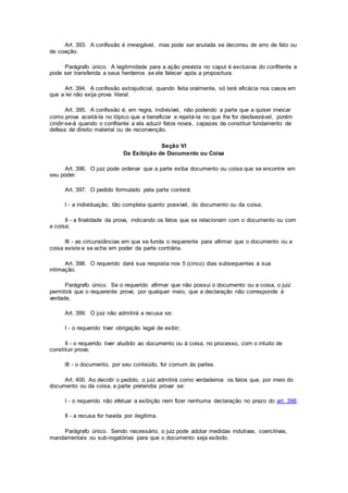 Art. 393. A confissão é irrevogável, mas pode ser anulada se decorreu de erro de fato ou
de coação.
Parágrafo único. A legitimidade para a ação prevista no caput é exclusiva do confitente e
pode ser transferida a seus herdeiros se ele falecer após a propositura.
Art. 394. A confissão extrajudicial, quando feita oralmente, só terá eficácia nos casos em
que a lei não exija prova literal.
Art. 395. A confissão é, em regra, indivisível, não podendo a parte que a quiser invocar
como prova aceitá-la no tópico que a beneficiar e rejeitá-la no que lhe for desfavorável, porém
cindir-se-á quando o confitente a ela aduzir fatos novos, capazes de constituir fundamento de
defesa de direito material ou de reconvenção.
Seção VI
Da Exibição de Documento ou Coisa
Art. 396. O juiz pode ordenar que a parte exiba documento ou coisa que se encontre em
seu poder.
Art. 397. O pedido formulado pela parte conterá:
I - a individuação, tão completa quanto possível, do documento ou da coisa;
II - a finalidade da prova, indicando os fatos que se relacionam com o documento ou com
a coisa;
III - as circunstâncias em que se funda o requerente para afirmar que o documento ou a
coisa existe e se acha em poder da parte contrária.
Art. 398. O requerido dará sua resposta nos 5 (cinco) dias subsequentes à sua
intimação.
Parágrafo único. Se o requerido afirmar que não possui o documento ou a coisa, o juiz
permitirá que o requerente prove, por qualquer meio, que a declaração não corresponde à
verdade.
Art. 399. O juiz não admitirá a recusa se:
I - o requerido tiver obrigação legal de exibir;
II - o requerido tiver aludido ao documento ou à coisa, no processo, com o intuito de
constituir prova;
III - o documento, por seu conteúdo, for comum às partes.
Art. 400. Ao decidir o pedido, o juiz admitirá como verdadeiros os fatos que, por meio do
documento ou da coisa, a parte pretendia provar se:
I - o requerido não efetuar a exibição nem fizer nenhuma declaração no prazo do art. 398;
II - a recusa for havida por ilegítima.
Parágrafo único. Sendo necessário, o juiz pode adotar medidas indutivas, coercitivas,
mandamentais ou sub-rogatórias para que o documento seja exibido.
 