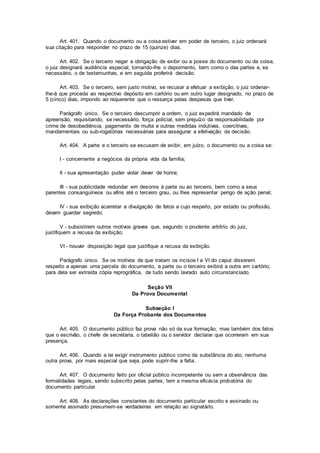 Art. 401. Quando o documento ou a coisa estiver em poder de terceiro, o juiz ordenará
sua citação para responder no prazo de 15 (quinze) dias.
Art. 402. Se o terceiro negar a obrigação de exibir ou a posse do documento ou da coisa,
o juiz designará audiência especial, tomando-lhe o depoimento, bem como o das partes e, se
necessário, o de testemunhas, e em seguida proferirá decisão.
Art. 403. Se o terceiro, sem justo motivo, se recusar a efetuar a exibição, o juiz ordenar-
lhe-á que proceda ao respectivo depósito em cartório ou em outro lugar designado, no prazo de
5 (cinco) dias, impondo ao requerente que o ressarça pelas despesas que tiver.
Parágrafo único. Se o terceiro descumprir a ordem, o juiz expedirá mandado de
apreensão, requisitando, se necessário, força policial, sem prejuízo da responsabilidade por
crime de desobediência, pagamento de multa e outras medidas indutivas, coercitivas,
mandamentais ou sub-rogatórias necessárias para assegurar a efetivação da decisão.
Art. 404. A parte e o terceiro se escusam de exibir, em juízo, o documento ou a coisa se:
I - concernente a negócios da própria vida da família;
II - sua apresentação puder violar dever de honra;
III - sua publicidade redundar em desonra à parte ou ao terceiro, bem como a seus
parentes consanguíneos ou afins até o terceiro grau, ou lhes representar perigo de ação penal;
IV - sua exibição acarretar a divulgação de fatos a cujo respeito, por estado ou profissão,
devam guardar segredo;
V - subsistirem outros motivos graves que, segundo o prudente arbítrio do juiz,
justifiquem a recusa da exibição;
VI - houver disposição legal que justifique a recusa da exibição.
Parágrafo único. Se os motivos de que tratam os incisos I a VI do caput disserem
respeito a apenas uma parcela do documento, a parte ou o terceiro exibirá a outra em cartório,
para dela ser extraída cópia reprográfica, de tudo sendo lavrado auto circunstanciado.
Seção VII
Da Prova Documental
Subseção I
Da Força Probante dos Documentos
Art. 405. O documento público faz prova não só da sua formação, mas também dos fatos
que o escrivão, o chefe de secretaria, o tabelião ou o servidor declarar que ocorreram em sua
presença.
Art. 406. Quando a lei exigir instrumento público como da substância do ato, nenhuma
outra prova, por mais especial que seja, pode suprir-lhe a falta.
Art. 407. O documento feito por oficial público incompetente ou sem a observância das
formalidades legais, sendo subscrito pelas partes, tem a mesma eficácia probatória do
documento particular.
Art. 408. As declarações constantes do documento particular escrito e assinado ou
somente assinado presumem-se verdadeiras em relação ao signatário.
 