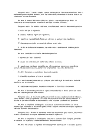 Parágrafo único. Quando, todavia, contiver declaração de ciência de determinado fato, o
documento particular prova a ciência, mas não o fato em si, incumbindo o ônus de prová-lo ao
interessado em sua veracidade.
Art. 409. A data do documento particular, quando a seu respeito surgir dúvida ou
impugnação entre os litigantes, provar-se-á por todos os meios de direito.
Parágrafo único. Em relação a terceiros, considerar-se-á datado o documento particular:
I - no dia em que foi registrado;
II - desde a morte de algum dos signatários;
III - a partir da impossibilidade física que sobreveio a qualquer dos signatários;
IV - da sua apresentação em repartição pública ou em juízo;
V - do ato ou do fato que estabeleça, de modo certo, a anterioridade da formação do
documento.
Art. 410. Considera-se autor do documento particular:
I - aquele que o fez e o assinou;
II - aquele por conta de quem ele foi feito, estando assinado;
III - aquele que, mandando compô-lo, não o firmou porque, conforme a experiência
comum, não se costuma assinar, como livros empresariais e assentos domésticos.
Art. 411. Considera-se autêntico o documento quando:
I - o tabelião reconhecer a firma do signatário;
II - a autoria estiver identificada por qualquer outro meio legal de certificação, inclusive
eletrônico, nos termos da lei;
III - não houver impugnação da parte contra quem foi produzido o documento.
Art. 412. O documento particular de cuja autenticidade não se duvida prova que o seu
autor fez a declaração que lhe é atribuída.
Parágrafo único. O documento particular admitido expressa ou tacitamente é indivisível,
sendo vedado à parte que pretende utilizar-se dele aceitar os fatos que lhe são favoráveis e
recusar os que são contrários ao seu interesse, salvo se provar que estes não ocorreram.
Art. 413. O telegrama, o radiograma ou qualquer outro meio de transmissão tem a
mesma força probatória do documento particular se o original constante da estação expedidora
tiver sido assinado pelo remetente.
Parágrafo único. A firma do remetente poderá ser reconhecida pelo tabelião, declarando-
se essa circunstância no original depositado na estação expedidora.
Art. 414. O telegrama ou o radiograma presume-se conforme com o original, provando
as datas de sua expedição e de seu recebimento pelo destinatário.
Art. 415. As cartas e os registros domésticos provam contra quem os escreveu quando:
 