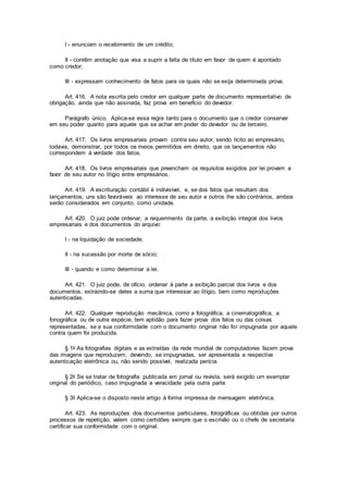 I - enunciam o recebimento de um crédito;
II - contêm anotação que visa a suprir a falta de título em favor de quem é apontado
como credor;
III - expressam conhecimento de fatos para os quais não se exija determinada prova.
Art. 416. A nota escrita pelo credor em qualquer parte de documento representativo de
obrigação, ainda que não assinada, faz prova em benefício do devedor.
Parágrafo único. Aplica-se essa regra tanto para o documento que o credor conservar
em seu poder quanto para aquele que se achar em poder do devedor ou de terceiro.
Art. 417. Os livros empresariais provam contra seu autor, sendo lícito ao empresário,
todavia, demonstrar, por todos os meios permitidos em direito, que os lançamentos não
correspondem à verdade dos fatos.
Art. 418. Os livros empresariais que preencham os requisitos exigidos por lei provam a
favor de seu autor no litígio entre empresários.
Art. 419. A escrituração contábil é indivisível, e, se dos fatos que resultam dos
lançamentos, uns são favoráveis ao interesse de seu autor e outros lhe são contrários, ambos
serão considerados em conjunto, como unidade.
Art. 420. O juiz pode ordenar, a requerimento da parte, a exibição integral dos livros
empresariais e dos documentos do arquivo:
I - na liquidação de sociedade;
II - na sucessão por morte de sócio;
III - quando e como determinar a lei.
Art. 421. O juiz pode, de ofício, ordenar à parte a exibição parcial dos livros e dos
documentos, extraindo-se deles a suma que interessar ao litígio, bem como reproduções
autenticadas.
Art. 422. Qualquer reprodução mecânica, como a fotográfica, a cinematográfica, a
fonográfica ou de outra espécie, tem aptidão para fazer prova dos fatos ou das coisas
representadas, se a sua conformidade com o documento original não for impugnada por aquele
contra quem foi produzida.
§ 1o As fotografias digitais e as extraídas da rede mundial de computadores fazem prova
das imagens que reproduzem, devendo, se impugnadas, ser apresentada a respectiva
autenticação eletrônica ou, não sendo possível, realizada perícia.
§ 2o Se se tratar de fotografia publicada em jornal ou revista, será exigido um exemplar
original do periódico, caso impugnada a veracidade pela outra parte.
§ 3o Aplica-se o disposto neste artigo à forma impressa de mensagem eletrônica.
Art. 423. As reproduções dos documentos particulares, fotográficas ou obtidas por outros
processos de repetição, valem como certidões sempre que o escrivão ou o chefe de secretaria
certificar sua conformidade com o original.
 