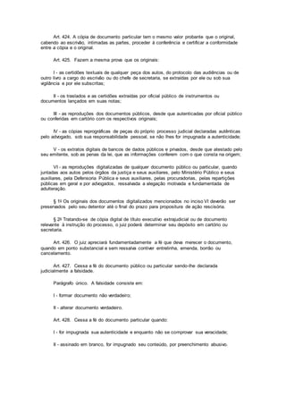 Art. 424. A cópia de documento particular tem o mesmo valor probante que o original,
cabendo ao escrivão, intimadas as partes, proceder à conferência e certificar a conformidade
entre a cópia e o original.
Art. 425. Fazem a mesma prova que os originais:
I - as certidões textuais de qualquer peça dos autos, do protocolo das audiências ou de
outro livro a cargo do escrivão ou do chefe de secretaria, se extraídas por ele ou sob sua
vigilância e por ele subscritas;
II - os traslados e as certidões extraídas por oficial público de instrumentos ou
documentos lançados em suas notas;
III - as reproduções dos documentos públicos, desde que autenticadas por oficial público
ou conferidas em cartório com os respectivos originais;
IV - as cópias reprográficas de peças do próprio processo judicial declaradas autênticas
pelo advogado, sob sua responsabilidade pessoal, se não lhes for impugnada a autenticidade;
V - os extratos digitais de bancos de dados públicos e privados, desde que atestado pelo
seu emitente, sob as penas da lei, que as informações conferem com o que consta na origem;
VI - as reproduções digitalizadas de qualquer documento público ou particular, quando
juntadas aos autos pelos órgãos da justiça e seus auxiliares, pelo Ministério Público e seus
auxiliares, pela Defensoria Pública e seus auxiliares, pelas procuradorias, pelas repartições
públicas em geral e por advogados, ressalvada a alegação motivada e fundamentada de
adulteração.
§ 1o Os originais dos documentos digitalizados mencionados no inciso VI deverão ser
preservados pelo seu detentor até o final do prazo para propositura de ação rescisória.
§ 2o Tratando-se de cópia digital de título executivo extrajudicial ou de documento
relevante à instrução do processo, o juiz poderá determinar seu depósito em cartório ou
secretaria.
Art. 426. O juiz apreciará fundamentadamente a fé que deva merecer o documento,
quando em ponto substancial e sem ressalva contiver entrelinha, emenda, borrão ou
cancelamento.
Art. 427. Cessa a fé do documento público ou particular sendo-lhe declarada
judicialmente a falsidade.
Parágrafo único. A falsidade consiste em:
I - formar documento não verdadeiro;
II - alterar documento verdadeiro.
Art. 428. Cessa a fé do documento particular quando:
I - for impugnada sua autenticidade e enquanto não se comprovar sua veracidade;
II - assinado em branco, for impugnado seu conteúdo, por preenchimento abusivo.
 