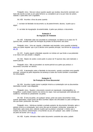 Parágrafo único. Dar-se-á abuso quando aquele que recebeu documento assinado com
texto não escrito no todo ou em parte formá-lo ou completá-lo por si ou por meio de outrem,
violando o pacto feito com o signatário.
Art. 429. Incumbe o ônus da prova quando:
I - se tratar de falsidade de documento ou de preenchimento abusivo, à parte que a
arguir;
II - se tratar de impugnação da autenticidade, à parte que produziu o documento.
Subseção II
Da Arguição de Falsidade
Art. 430. A falsidade deve ser suscitada na contestação, na réplica ou no prazo de 15
(quinze) dias, contado a partir da intimação da juntada do documento aos autos.
Parágrafo único. Uma vez arguida, a falsidade será resolvida como questão incidental,
salvo se a parte requerer que o juiz a decida como questão principal, nos termos do inciso II do
art. 19.
Art. 431. A parte arguirá a falsidade expondo os motivos em que funda a sua pretensão
e os meios com que provará o alegado.
Art. 432. Depois de ouvida a outra parte no prazo de 15 (quinze) dias, será realizado o
exame pericial.
Parágrafo único. Não se procederá ao exame pericial se a parte que produziu o
documento concordar em retirá-lo.
Art. 433. A declaração sobre a falsidade do documento, quando suscitada como questão
principal, constará da parte dispositiva da sentença e sobre ela incidirá também a autoridade
da coisa julgada.
Subseção III
Da Produção da Prova Documental
Art. 434. Incumbe à parte instruir a petição inicial ou a contestação com os documentos
destinados a provar suas alegações.
Parágrafo único. Quando o documento consistir em reprodução cinematográfica ou
fonográfica, a parte deverá trazê-lo nos termos do caput, mas sua exposição será realizada em
audiência, intimando-se previamente as partes.
Art. 435. É lícito às partes, em qualquer tempo, juntar aos autos documentos novos,
quando destinados a fazer prova de fatos ocorridos depois dos articulados ou para contrapô-los
aos que foram produzidos nos autos.
Parágrafo único. Admite-se também a juntada posterior de documentos formados após a
petição inicial ou a contestação, bem como dos que se tornaram conhecidos, acessíveis ou
disponíveis após esses atos, cabendo à parte que os produzir comprovar o motivo que a
impediu de juntá-los anteriormente e incumbindo ao juiz, em qualquer caso, avaliar a conduta
da parte de acordo com o art. 5o.
Art. 436. A parte, intimada a falar sobre documento constante dos autos, poderá:
 