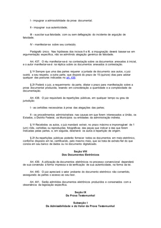 I - impugnar a admissibilidade da prova documental;
II - impugnar sua autenticidade;
III - suscitar sua falsidade, com ou sem deflagração do incidente de arguição de
falsidade;
IV - manifestar-se sobre seu conteúdo.
Parágrafo único. Nas hipóteses dos incisos II e III, a impugnação deverá basear-se em
argumentação específica, não se admitindo alegação genérica de falsidade.
Art. 437. O réu manifestar-se-á na contestação sobre os documentos anexados à inicial,
e o autor manifestar-se-á na réplica sobre os documentos anexados à contestação.
§ 1o Sempre que uma das partes requerer a juntada de documento aos autos, o juiz
ouvirá, a seu respeito, a outra parte, que disporá do prazo de 15 (quinze) dias para adotar
qualquer das posturas indicadas no art. 436.
§ 2o Poderá o juiz, a requerimento da parte, dilatar o prazo para manifestação sobre a
prova documental produzida, levando em consideração a quantidade e a complexidade da
documentação.
Art. 438. O juiz requisitará às repartições públicas, em qualquer tempo ou grau de
jurisdição:
I - as certidões necessárias à prova das alegações das partes;
II - os procedimentos administrativos nas causas em que forem interessados a União, os
Estados, o Distrito Federal, os Municípios ou entidades da administração indireta.
§ 1o Recebidos os autos, o juiz mandará extrair, no prazo máximo e improrrogável de 1
(um) mês, certidões ou reproduções fotográficas das peças que indicar e das que forem
indicadas pelas partes, e, em seguida, devolverá os autos à repartição de origem.
§ 2o As repartições públicas poderão fornecer todos os documentos em meio eletrônico,
conforme disposto em lei, certificando, pelo mesmo meio, que se trata de extrato fiel do que
consta em seu banco de dados ou no documento digitalizado.
Seção VIII
Dos Documentos Eletrônicos
Art. 439. A utilização de documentos eletrônicos no processo convencional dependerá
de sua conversão à forma impressa e da verificação de sua autenticidade, na forma da lei.
Art. 440. O juiz apreciará o valor probante do documento eletrônico não convertido,
assegurado às partes o acesso ao seu teor.
Art. 441. Serão admitidos documentos eletrônicos produzidos e conservados com a
observância da legislação específica.
Seção IX
Da Prova Testemunhal
Subseção I
Da Admissibilidade e do Valor da Prova Testemunhal
 