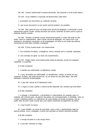 Art. 442. A prova testemunhal é sempre admissível, não dispondo a lei de modo diverso.
Art. 443. O juiz indeferirá a inquirição de testemunhas sobre fatos:
I - já provados por documento ou confissão da parte;
II - que só por documento ou por exame pericial puderem ser provados.
Art. 444. Nos casos em que a lei exigir prova escrita da obrigação, é admissível a prova
testemunhal quando houver começo de prova por escrito, emanado da parte contra a qual se
pretende produzir a prova.
Art. 445. Também se admite a prova testemunhal quando o credor não pode ou não
podia, moral ou materialmente, obter a prova escrita da obrigação, em casos como o de
parentesco, de depósito necessário ou de hospedagem em hotel ou em razão das práticas
comerciais do local onde contraída a obrigação.
Art. 446. É lícito à parte provar com testemunhas:
I - nos contratos simulados, a divergência entre a vontade real e a vontade declarada;
II - nos contratos em geral, os vícios de consentimento.
Art. 447. Podem depor como testemunhas todas as pessoas, exceto as incapazes,
impedidas ou suspeitas.
§ 1o São incapazes:
I - o interdito por enfermidade ou deficiência mental;
II - o que, acometido por enfermidade ou retardamento mental, ao tempo em que
ocorreram os fatos, não podia discerni-los, ou, ao tempo em que deve depor, não está
habilitado a transmitir as percepções;
III - o que tiver menos de 16 (dezesseis) anos;
IV - o cego e o surdo, quando a ciência do fato depender dos sentidos que lhes faltam.
§ 2o São impedidos:
I - o cônjuge, o companheiro, o ascendente e o descendente em qualquer grau e o
colateral, até o terceiro grau, de alguma das partes, por consanguinidade ou afinidade, salvo se
o exigir o interesse público ou, tratando-se de causa relativa ao estado da pessoa, não se
puder obter de outro modo a prova que o juiz repute necessária ao julgamento do mérito;
II - o que é parte na causa;
III - o que intervém em nome de uma parte, como o tutor, o representante legal da
pessoa jurídica, o juiz, o advogado e outros que assistam ou tenham assistido as partes.
§ 3o São suspeitos:
I - o inimigo da parte ou o seu amigo íntimo;
II - o que tiver interesse no litígio.
 