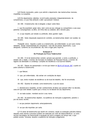 § 4o Sendo necessário, pode o juiz admitir o depoimento das testemunhas menores,
impedidas ou suspeitas.
§ 5o Os depoimentos referidos no § 4o serão prestados independentemente de
compromisso, e o juiz lhes atribuirá o valor que possam merecer.
Art. 448. A testemunha não é obrigada a depor sobre fatos:
I - que lhe acarretem grave dano, bem como ao seu cônjuge ou companheiro e aos seus
parentes consanguíneos ou afins, em linha reta ou colateral, até o terceiro grau;
II - a cujo respeito, por estado ou profissão, deva guardar sigilo.
Art. 449. Salvo disposição especial em contrário, as testemunhas devem ser ouvidas na
sede do juízo.
Parágrafo único. Quando a parte ou a testemunha, por enfermidade ou por outro motivo
relevante, estiver impossibilitada de comparecer, mas não de prestar depoimento, o juiz
designará, conforme as circunstâncias, dia, hora e lugar para inquiri-la.
Subseção II
Da Produção da Prova Testemunhal
Art. 450. O rol de testemunhas conterá, sempre que possível, o nome, a profissão, o
estado civil, a idade, o número de inscrição no Cadastro de Pessoas Físicas, o número de
registro de identidade e o endereço completo da residência e do local de trabalho.
Art. 451. Depois de apresentado o rol de que tratam os §§ 4o e 5o do art. 357, a parte só
pode substituir a testemunha:
I - que falecer;
II - que, por enfermidade, não estiver em condições de depor;
III - que, tendo mudado de residência ou de local de trabalho, não for encontrada.
Art. 452. Quando for arrolado como testemunha, o juiz da causa:
I - declarar-se-á impedido, se tiver conhecimento de fatos que possam influir na decisão,
caso em que será vedado à parte que o incluiu no rol desistir de seu depoimento;
II - se nada souber, mandará excluir o seu nome.
Art. 453. As testemunhas depõem, na audiência de instrução e julgamento, perante o
juiz da causa, exceto:
I - as que prestam depoimento antecipadamente;
II - as que são inquiridas por carta.
§ 1o A oitiva de testemunha que residir em comarca, seção ou subseção judiciária diversa
daquela onde tramita o processo poderá ser realizada por meio de videoconferência ou outro
recurso tecnológico de transmissão e recepção de sons e imagens em tempo real, o que
poderá ocorrer, inclusive, durante a audiência de instrução e julgamento.
 