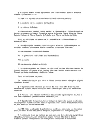 § 2o Os juízos deverão manter equipamento para a transmissão e recepção de sons e
imagens a que se refere o § 1o.
Art. 454. São inquiridos em sua residência ou onde exercem sua função:
I - o presidente e o vice-presidente da República;
II - os ministros de Estado;
III - os ministros do Supremo Tribunal Federal, os conselheiros do Conselho Nacional de
Justiça e os ministros do Superior Tribunal de Justiça, do Superior Tribunal Militar, do Tribunal
Superior Eleitoral, do Tribunal Superior do Trabalho e do Tribunal de Contas da União;
IV - o procurador-geral da República e os conselheiros do Conselho Nacional do
Ministério Público;
V - o advogado-geral da União, o procurador-geral do Estado, o procurador-geral do
Município, o defensor público-geral federal e o defensor público-geral do Estado;
VI - os senadores e os deputados federais;
VII - os governadores dos Estados e do Distrito Federal;
VIII - o prefeito;
IX - os deputados estaduais e distritais;
X - os desembargadores dos Tribunais de Justiça, dos Tribunais Regionais Federais, dos
Tribunais Regionais do Trabalho e dos Tribunais Regionais Eleitorais e os conselheiros dos
Tribunais de Contas dos Estados e do Distrito Federal;
XI - o procurador-geral de justiça;
XII - o embaixador de país que, por lei ou tratado, concede idêntica prerrogativa a agente
diplomático do Brasil.
§ 1o O juiz solicitará à autoridade que indique dia, hora e local a fim de ser inquirida,
remetendo-lhe cópia da petição inicial ou da defesa oferecida pela parte que a arrolou como
testemunha.
§ 2o Passado 1 (um) mês sem manifestação da autoridade, o juiz designará dia, hora e
local para o depoimento, preferencialmente na sede do juízo.
§ 3o O juiz também designará dia, hora e local para o depoimento, quando a autoridade
não comparecer, injustificadamente, à sessão agendada para a colheita de seu testemunho no
dia, hora e local por ela mesma indicados.
Art. 455. Cabe ao advogado da parte informar ou intimar a testemunha por ele arrolada
do dia, da hora e do local da audiência designada, dispensando-se a intimação do juízo.
§ 1o A intimação deverá ser realizada por carta com aviso de recebimento, cumprindo ao
advogado juntar aos autos, com antecedência de pelo menos 3 (três) dias da data da
audiência, cópia da correspondência de intimação e do comprovante de recebimento.
 