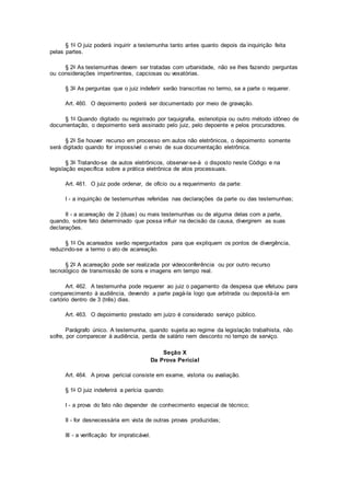 § 1o O juiz poderá inquirir a testemunha tanto antes quanto depois da inquirição feita
pelas partes.
§ 2o As testemunhas devem ser tratadas com urbanidade, não se lhes fazendo perguntas
ou considerações impertinentes, capciosas ou vexatórias.
§ 3o As perguntas que o juiz indeferir serão transcritas no termo, se a parte o requerer.
Art. 460. O depoimento poderá ser documentado por meio de gravação.
§ 1o Quando digitado ou registrado por taquigrafia, estenotipia ou outro método idôneo de
documentação, o depoimento será assinado pelo juiz, pelo depoente e pelos procuradores.
§ 2o Se houver recurso em processo em autos não eletrônicos, o depoimento somente
será digitado quando for impossível o envio de sua documentação eletrônica.
§ 3o Tratando-se de autos eletrônicos, observar-se-á o disposto neste Código e na
legislação específica sobre a prática eletrônica de atos processuais.
Art. 461. O juiz pode ordenar, de ofício ou a requerimento da parte:
I - a inquirição de testemunhas referidas nas declarações da parte ou das testemunhas;
II - a acareação de 2 (duas) ou mais testemunhas ou de alguma delas com a parte,
quando, sobre fato determinado que possa influir na decisão da causa, divergirem as suas
declarações.
§ 1o Os acareados serão reperguntados para que expliquem os pontos de divergência,
reduzindo-se a termo o ato de acareação.
§ 2o A acareação pode ser realizada por videoconferência ou por outro recurso
tecnológico de transmissão de sons e imagens em tempo real.
Art. 462. A testemunha pode requerer ao juiz o pagamento da despesa que efetuou para
comparecimento à audiência, devendo a parte pagá-la logo que arbitrada ou depositá-la em
cartório dentro de 3 (três) dias.
Art. 463. O depoimento prestado em juízo é considerado serviço público.
Parágrafo único. A testemunha, quando sujeita ao regime da legislação trabalhista, não
sofre, por comparecer à audiência, perda de salário nem desconto no tempo de serviço.
Seção X
Da Prova Pericial
Art. 464. A prova pericial consiste em exame, vistoria ou avaliação.
§ 1o O juiz indeferirá a perícia quando:
I - a prova do fato não depender de conhecimento especial de técnico;
II - for desnecessária em vista de outras provas produzidas;
III - a verificação for impraticável.
 