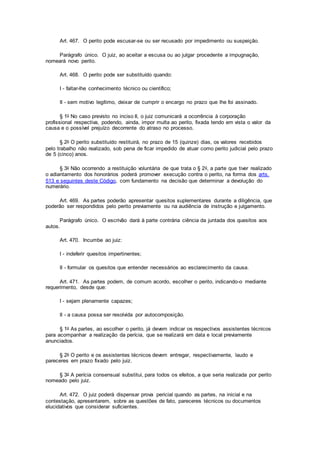 Art. 467. O perito pode escusar-se ou ser recusado por impedimento ou suspeição.
Parágrafo único. O juiz, ao aceitar a escusa ou ao julgar procedente a impugnação,
nomeará novo perito.
Art. 468. O perito pode ser substituído quando:
I - faltar-lhe conhecimento técnico ou científico;
II - sem motivo legítimo, deixar de cumprir o encargo no prazo que lhe foi assinado.
§ 1o No caso previsto no inciso II, o juiz comunicará a ocorrência à corporação
profissional respectiva, podendo, ainda, impor multa ao perito, fixada tendo em vista o valor da
causa e o possível prejuízo decorrente do atraso no processo.
§ 2o O perito substituído restituirá, no prazo de 15 (quinze) dias, os valores recebidos
pelo trabalho não realizado, sob pena de ficar impedido de atuar como perito judicial pelo prazo
de 5 (cinco) anos.
§ 3o Não ocorrendo a restituição voluntária de que trata o § 2o, a parte que tiver realizado
o adiantamento dos honorários poderá promover execução contra o perito, na forma dos arts.
513 e seguintes deste Código, com fundamento na decisão que determinar a devolução do
numerário.
Art. 469. As partes poderão apresentar quesitos suplementares durante a diligência, que
poderão ser respondidos pelo perito previamente ou na audiência de instrução e julgamento.
Parágrafo único. O escrivão dará à parte contrária ciência da juntada dos quesitos aos
autos.
Art. 470. Incumbe ao juiz:
I - indeferir quesitos impertinentes;
II - formular os quesitos que entender necessários ao esclarecimento da causa.
Art. 471. As partes podem, de comum acordo, escolher o perito, indicando-o mediante
requerimento, desde que:
I - sejam plenamente capazes;
II - a causa possa ser resolvida por autocomposição.
§ 1o As partes, ao escolher o perito, já devem indicar os respectivos assistentes técnicos
para acompanhar a realização da perícia, que se realizará em data e local previamente
anunciados.
§ 2o O perito e os assistentes técnicos devem entregar, respectivamente, laudo e
pareceres em prazo fixado pelo juiz.
§ 3o A perícia consensual substitui, para todos os efeitos, a que seria realizada por perito
nomeado pelo juiz.
Art. 472. O juiz poderá dispensar prova pericial quando as partes, na inicial e na
contestação, apresentarem, sobre as questões de fato, pareceres técnicos ou documentos
elucidativos que considerar suficientes.
 