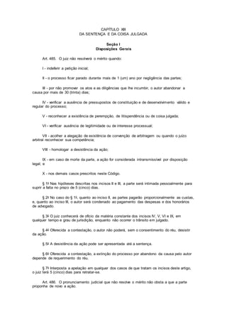 CAPÍTULO XIII
DA SENTENÇA E DA COISA JULGADA
Seção I
Disposições Gerais
Art. 485. O juiz não resolverá o mérito quando:
I - indeferir a petição inicial;
II - o processo ficar parado durante mais de 1 (um) ano por negligência das partes;
III - por não promover os atos e as diligências que lhe incumbir, o autor abandonar a
causa por mais de 30 (trinta) dias;
IV - verificar a ausência de pressupostos de constituição e de desenvolvimento válido e
regular do processo;
V - reconhecer a existência de perempção, de litispendência ou de coisa julgada;
VI - verificar ausência de legitimidade ou de interesse processual;
VII - acolher a alegação de existência de convenção de arbitragem ou quando o juízo
arbitral reconhecer sua competência;
VIII - homologar a desistência da ação;
IX - em caso de morte da parte, a ação for considerada intransmissível por disposição
legal; e
X - nos demais casos prescritos neste Código.
§ 1o Nas hipóteses descritas nos incisos II e III, a parte será intimada pessoalmente para
suprir a falta no prazo de 5 (cinco) dias.
§ 2o No caso do § 1o, quanto ao inciso II, as partes pagarão proporcionalmente as custas,
e, quanto ao inciso III, o autor será condenado ao pagamento das despesas e dos honorários
de advogado.
§ 3o O juiz conhecerá de ofício da matéria constante dos incisos IV, V, VI e IX, em
qualquer tempo e grau de jurisdição, enquanto não ocorrer o trânsito em julgado.
§ 4o Oferecida a contestação, o autor não poderá, sem o consentimento do réu, desistir
da ação.
§ 5o A desistência da ação pode ser apresentada até a sentença.
§ 6o Oferecida a contestação, a extinção do processo por abandono da causa pelo autor
depende de requerimento do réu.
§ 7o Interposta a apelação em qualquer dos casos de que tratam os incisos deste artigo,
o juiz terá 5 (cinco) dias para retratar-se.
Art. 486. O pronunciamento judicial que não resolve o mérito não obsta a que a parte
proponha de novo a ação.
 