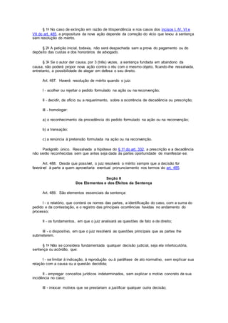 § 1o No caso de extinção em razão de litispendência e nos casos dos incisos I, IV, VI e
VII do art. 485, a propositura da nova ação depende da correção do vício que levou à sentença
sem resolução do mérito.
§ 2o A petição inicial, todavia, não será despachada sem a prova do pagamento ou do
depósito das custas e dos honorários de advogado.
§ 3o Se o autor der causa, por 3 (três) vezes, a sentença fundada em abandono da
causa, não poderá propor nova ação contra o réu com o mesmo objeto, ficando-lhe ressalvada,
entretanto, a possibilidade de alegar em defesa o seu direito.
Art. 487. Haverá resolução de mérito quando o juiz:
I - acolher ou rejeitar o pedido formulado na ação ou na reconvenção;
II - decidir, de ofício ou a requerimento, sobre a ocorrência de decadência ou prescrição;
III - homologar:
a) o reconhecimento da procedência do pedido formulado na ação ou na reconvenção;
b) a transação;
c) a renúncia à pretensão formulada na ação ou na reconvenção.
Parágrafo único. Ressalvada a hipótese do § 1o do art. 332, a prescrição e a decadência
não serão reconhecidas sem que antes seja dada às partes oportunidade de manifestar-se.
Art. 488. Desde que possível, o juiz resolverá o mérito sempre que a decisão for
favorável à parte a quem aproveitaria eventual pronunciamento nos termos do art. 485.
Seção II
Dos Elementos e dos Efeitos da Sentença
Art. 489. São elementos essenciais da sentença:
I - o relatório, que conterá os nomes das partes, a identificação do caso, com a suma do
pedido e da contestação, e o registro das principais ocorrências havidas no andamento do
processo;
II - os fundamentos, em que o juiz analisará as questões de fato e de direito;
III - o dispositivo, em que o juiz resolverá as questões principais que as partes lhe
submeterem.
§ 1o Não se considera fundamentada qualquer decisão judicial, seja ela interlocutória,
sentença ou acórdão, que:
I - se limitar à indicação, à reprodução ou à paráfrase de ato normativo, sem explicar sua
relação com a causa ou a questão decidida;
II - empregar conceitos jurídicos indeterminados, sem explicar o motivo concreto de sua
incidência no caso;
III - invocar motivos que se prestariam a justificar qualquer outra decisão;
 