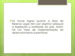 As novas regras quanto a área de Reserva Legal têm por objetivo adequar a legislação a realidade do país. Assim, há um meio de implementação do desenvolvimento sustentável. 