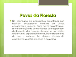 Povos da Floresta No significado de populações autóctones que habitam ecossistemas florestais de climas equatoriais e tropicais. Esses povos caracterizam-se na formação de comunidades que dependem diretamente dos recursos florestais e do habitat onde vivem, explorando e usufruindo diretamente do que a natureza lhe oferece através do extrativismo vegetal, da caça e da pesca . 