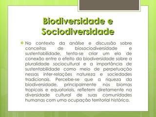 Biodiversidade e Sociodiversidade No contexto da análise e discussão sobre conceitos de biosociodiversidade e sustentabilidade, tenta-se criar um elo de conexão entre o efeito da biodiversidade sobre a pluralidade sociocultural e a importância de sustentabilidade como meio de perpetuação nessas inter-relações natureza e sociedades tradicionais. Percebe-se que a riqueza da biodiversidade, principalmente nos biomas tropicais e equatoriais, refletem diretamente na diversidade cultural de suas comunidades humanas com uma ocupação territorial histórica. 