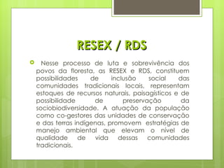 RESEX / RDS Nesse processo de luta e sobrevivência dos povos da floresta, as RESEX e RDS, constituem possibilidades de inclusão social das comunidades tradicionais locais, representam estoques de recursos naturais, paisagísticos e de possibilidade de preservação da sociobiodiversidade. A atuação da população como co-gestores das unidades de conservação e das terras indígenas, promovem  estratégias de manejo ambiental que elevam o nível de qualidade de vida dessas comunidades tradicionais. 