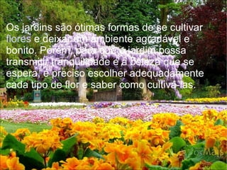 Os jardins são ótimas formas de se cultivar
flores e deixar um ambiente agradável e
bonito. Porém, para que o jardim possa
transmitir tranquilidade e a beleza que se
espera, é preciso escolher adequadamente
cada tipo de flor e saber como cultivá-las.
 