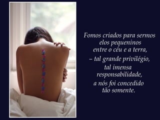 Fomos criados para sermos
      elos pequeninos
    entre o céu e a terra,
  – tal grande privilégio,
         tal imensa
     responsabilidade,
    a nós foi concedido
        tão somente.
 
