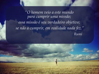 “O homem veio a este mundo
       para cumprir uma missão;
  essa missão é seu verdadeiro objetivo;
se não a cumprir, em realidade nada fez.”
                                   Rumi
 
