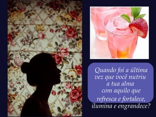 Quando foi a última
  vez que você nutriu
       a tua alma
     com aquilo que
   refresca e fortalece,
ilumina e engrandece?
 