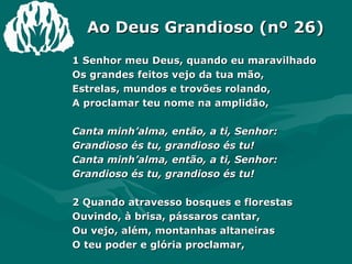 Ao Deus Grandioso (nº 26) 1 Senhor meu Deus, quando eu maravilhado Os grandes feitos vejo da tua mão, Estrelas, mundos e trovões rolando, A proclamar teu nome na amplidão, Canta minh’alma, então, a ti, Senhor: Grandioso és tu, grandioso és tu! Canta minh’alma, então, a ti, Senhor: Grandioso és tu, grandioso és tu! 2 Quando atravesso bosques e florestas Ouvindo, à brisa, pássaros cantar, Ou vejo, além, montanhas altaneiras O teu poder e glória proclamar, 
