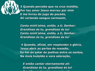3 Quando percebo que na cruz maldita, Por teu amor Jesus morreu por mim E me livrou do jugo do pecado, Ali vertendo sangue carmesim, Canta minh’alma, então, a ti, Senhor: Grandioso és tu, grandioso és tu! Canta minh’alma, então, a ti, Senhor: Grandioso és tu, grandioso és tu! 4 Quando, afinal, em resplendor e glória, Jesus abrir as portas da mansão, Eu hei de estar de joelhos entre os santos, Na mais humilde e vera adoração, E então cantar eternamente ali: Grandioso és tu, grandioso és tu! E então cantar eternamente ali: Grandioso és tu, grandioso és tu! 