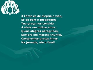 3 Fonte és de alegria e vida,  És do bem o Inspirador; Tua graça nos convida  A viver em mútuo amor. Quais alegres peregrinos,  Sempre em marcha triunfal, Cantaremos gratos hinos  Na jornada, até o final! 