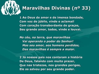 Maravilhas Divinas (nº 33) 1 Ao Deus de amor e de imensa bondade, Com voz de júbilo, vinde e aclamai! Com coração transbordante de graças, Seu grande amor, todos, vinde e louvai. No céu, na terra, que maravilhas Vai operando o poder do Senhor! Mas seu amor, aos homens perdidos, Das maravilhas é sempre a maior. 2 Já nossos pais nos contaram a história De Deus, falando com muito prazer, Que nas tristezas, nos grandes perigos, Ele os salvou por seu grande poder. 