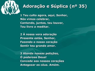 Adoração e Súplica (nº 35) 1 Teu culto agora, aqui, Senhor,  Nós vimos celebrar,  Cantando, juntos, teu louvor,  Teu livro a meditar.  2 À nossa vera adoração  Presente estás, Senhor,  Fazendo o nosso coração  Sentir teu grande amor.  3 Atende nossas petições,  Ó poderoso Deus!  Concede aos nossos corações  Antegozar os céus. Amém.  