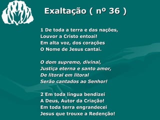 Exaltação ( nº 36 ) 1 De toda a terra e das nações,  Louvor a Cristo entoai!  Em alta voz, dos corações  O Nome de Jesus cantai.  O dom supremo, divinal,  Justiça eterna e santo amor,  De litoral em litoral  Serão cantados ao Senhor!  2 Em toda língua bendizei  A Deus, Autor da Criação!  Em toda terra engrandecei  Jesus que trouxe a Redenção!  