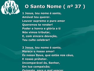 O Santo Nome ( nº 37 ) 1 Jesus, teu nome é santo,  Amável teu querer.  Louvor supremo e puro amor  Queremos te render!  Poder e honra e glória a ti  Nós vimos tributar,  E, com sincera devoção,  Teu culto celebrar!  2 Jesus, teu nome é santo,  Merece o nosso amor!  És nosso Deus, que estás nos céus,  E nosso protetor.  Incomparável és, Senhor,  Em tua compaixão;  Quiseste, para o mal vencer,  Fazer-te nosso irmão!  