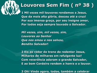 Louvores Sem Fim ( nº 38 ) 1 Mil vezes mil louvores rendamos a Jesus, Que da mais alta glória, desceu até a cruz! Por sua imensa graça, por seu insigne amor, Por todos seja sempre louvado o Salvador. Mil vezes, sim, mil vezes, sim, Louvores ao Senhor Que nos amou e nos salvou, Bendito Salvador ! 2 Eis ao redor do trono do redentor Jesus, Milhares de milhares em refulgente luz! Com reverência adoram o grande Salvador, E ao bom Cordeiro rendem a honra e o louvor. 3 Oh! Vinde agora, todos, também a celebrar As glórias sempiternas do Redentor sem par! Com vozes de vitória seu Nome proclamai! Mil vezes mil louvores a Cristo tributai! 
