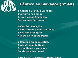 Cântico ao Salvador (nº 40)   1 Cantai a Cristo, o Salvador,  Que tanto nos amou  E, para nossa Redenção,  Seu sangue derramou!  Salvação! Salvação!  Alcançou-nos o Filho de Deus;  Salvação! Salvação!  Aleluia ao Filho de Deus!  2 Cantai o amor celestial,  Amor do grande Deus,  Divina flama a consumir  Os vis pecados meus! 3 De Cristo, o excelso, infindo amor,  Oh! Vinde, publicai!  E dele a grande salvação  A todos proclamai!  