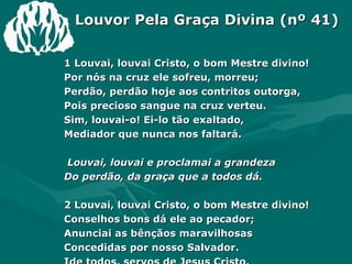 Louvor Pela Graça Divina (nº 41) 1 Louvai, louvai Cristo, o bom Mestre divino! Por nós na cruz ele sofreu, morreu; Perdão, perdão hoje aos contritos outorga, Pois precioso sangue na cruz verteu. Sim, louvai-o! Ei-lo tão exaltado, Mediador que nunca nos faltará. Louvai, louvai e proclamai a grandeza Do perdão, da graça que a todos dá. 2 Louvai, louvai Cristo, o bom Mestre divino! Conselhos bons dá ele ao pecador; Anunciai as bênçãos maravilhosas Concedidas por nosso Salvador. Ide todos, servos de Jesus Cristo,  E ele nunca vos abandonará. 