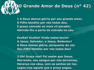 1 A Deus demos glória por seu grande amor, O Filho bendito por nós todos deu, E graça concede ao mais vil pecador, Abrindo-lhe a porta de entrada no céu. Exultai! Exultai! Vinde todos louvar A Jesus, Salvador, a Jesus, Redentor! A Deus demos glória, porquanto do céu Seu Filho bendito por nós todos deu! 2 Oh! Graça real! Foi assim que Jesus, Morrendo, seu sangue por nós derramou, Herança nos céus, com os santos em luz, Legou-nos aquele que o preço pagou. O Grande Amor de Deus (n° 42) 