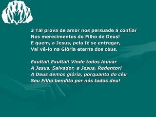 3 Tal prova de amor nos persuade a confiar Nos merecimentos do Filho de Deus! E quem, a Jesus, pela fé se entregar, Vai vê-lo na Glória eterna dos céus. Exultai! Exultai! Vinde todos louvar A Jesus, Salvador, a Jesus, Redentor! A Deus demos glória, porquanto do céu Seu Filho bendito por nós todos deu! 