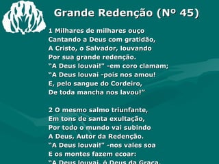 Grande Redenção (Nº 45) 1 Milhares de milhares ouço  Cantando a Deus com gratidão,  A Cristo, o Salvador, louvando  Por sua grande redenção.  “ A Deus louvai!" -em coro clamam;  “ A Deus louvai -pois nos amou!  E, pelo sangue do Cordeiro,  De toda mancha nos lavou!”  2 O mesmo salmo triunfante,  Em tons de santa exultação,  Por todo o mundo vai subindo  A Deus, Autor da Redenção.  “ A Deus louvai!" -nos vales soa  E os montes fazem ecoar:  “ A Deus louvai, ó Deus da Graça,  Que aos pecadores quer salvar!”  