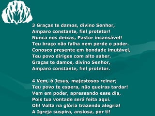 3 Graças te damos, divino Senhor,  Amparo constante, fiel protetor!  Nunca nos deixas, Pastor incansável!  Teu braço não falha nem perde o poder.  Conosco presente em bondade imutável,  Teu povo diriges com alto saber.  Graças te damos, divino Senhor,  Amparo constante, fiel protetor.  4 Vem, ó Jesus, majestosos reinar;  Teu povo te espera, não queiras tardar!  Vem em poder, apressando esse dia,  Pois tua vontade será feita aqui.  Oh! Volta na glória trazendo alegria!  A Igreja suspira, ansiosa, por ti!  Vem, ó Jesus, majestoso reinar;  Teu povo te espera, não queiras tardar!  