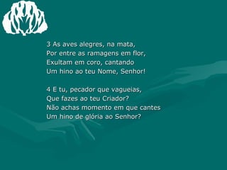 3 As aves alegres, na mata, Por entre as ramagens em flor, Exultam em coro, cantando Um hino ao teu Nome, Senhor!  4 E tu, pecador que vagueias, Que fazes ao teu Criador? Não achas momento em que cantes Um hino de glória ao Senhor? 