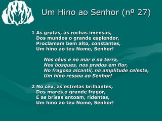 1 As grutas, as rochas imensas,    Dos mundos o grande esplendor,   Proclamam bem alto, constantes,   Um hino ao teu Nome, Senhor!    Nos céus e no mar e na terra,    Nos bosques, nos prados em flor,    No fragoso alcantil, na amplitude celeste,    Um hino ressoa ao Senhor!  2 No céu, as estrelas brilhantes,    Dos mares o grande fragor,    E as brisas entoam, ridentes,    Um hino ao teu Nome, Senhor!  Um Hino ao Senhor (nº 27) 