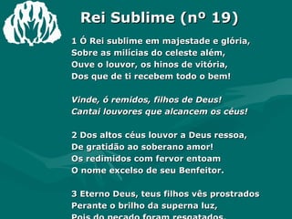 Rei Sublime (nº 19) 1 Ó Rei sublime em majestade e glória, Sobre as milícias do celeste além, Ouve o louvor, os hinos de vitória, Dos que de ti recebem todo o bem! Vinde, ó remidos, filhos de Deus! Cantai louvores que alcancem os céus! 2 Dos altos céus louvor a Deus ressoa, De gratidão ao soberano amor! Os redimidos com fervor entoam O nome excelso de seu Benfeitor. 3 Eterno Deus, teus filhos vês prostrados Perante o brilho da superna luz, Pois do pecado foram resgatados, E agora rendem glórias a Jesus! 