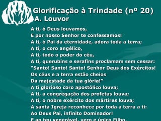 Glorificação à Trindade (nº 20)   A. Louvor A ti, ó Deus louvamos, E por nosso Senhor te confessamos! A ti, ó Pai da eternidade, adora toda a terra; A ti, o coro angélico, A ti, todo o poder do céu, A ti, querubins e serafins proclamam sem cessar: “ Santo! Santo! Santo! Senhor Deus dos Exércitos! Os céus e a terra estão cheios Da majestade da tua glória!” A ti glorioso coro apostólico louva; A ti, a congregação dos profetas louva; A ti, o nobre exército dos mártires louva; A santa Igreja reconhece por toda a terra a ti: Ao Deus Pai, infinito Dominador! E ao teu venerável, vero e único Filho, E ao Santo Espírito, Consolador. 